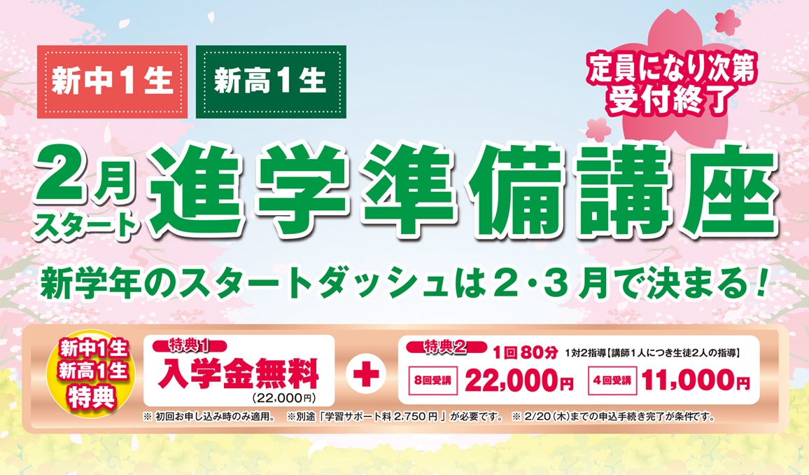 昴の 進学準備講座/定員になり次第受付終了/新中1生・新高1生　新学年のスタートダッシュは2・3月で決まる！/[新中1生・新高1生]特典1:入学金無料（22,000円）＋特典2:１回80分 1対2指導（講師1人につき生徒2人の指導）-8回受講 22,000円/4回受講 11,000円/※初回お申し込み時のみ適用。※別途、学習サポート料2,750円が必要です。※2/20（木）までの申込手続き完了が条件です。