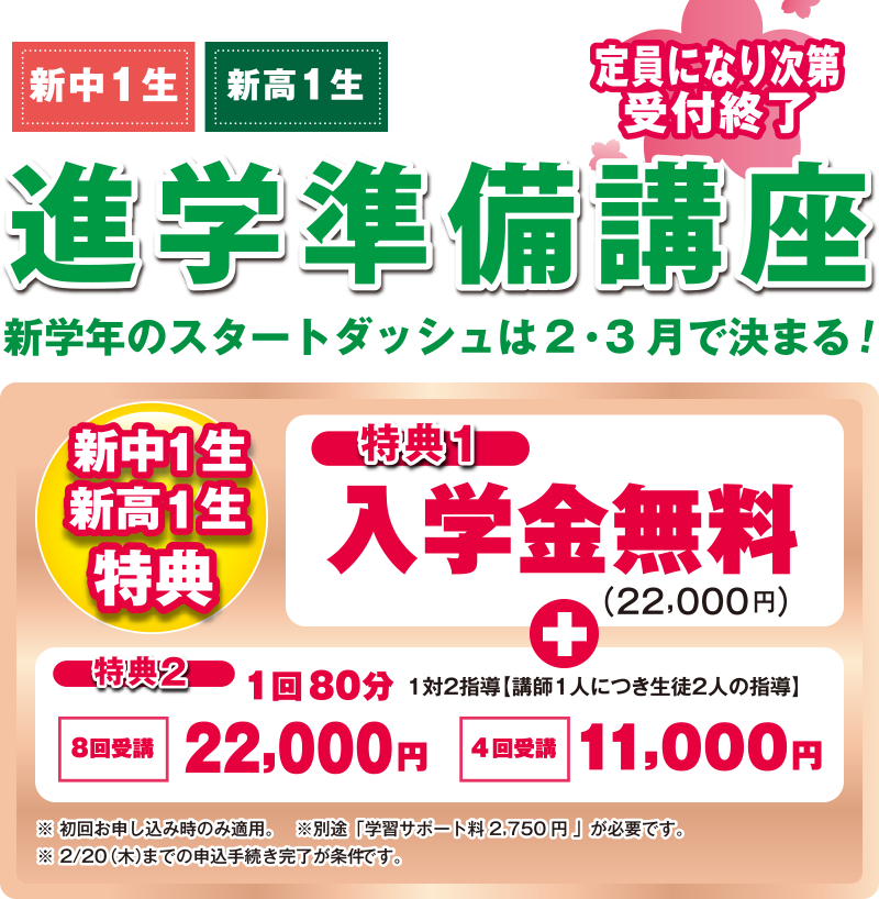 進学準備講座/定員になり次第受付終了/新中1生・新高1生　新学年のスタートダッシュは2・3月で決まる！/[新中1生・新高1生]特典1:入学金無料（22,000円）＋特典2:１回80分 1対2指導（講師1人につき生徒2人の指導）-8回受講 22,000円/4回受講 11,000円/※初回お申し込み時のみ適用。※別途、学習サポート料2,750円が必要です。※2/20（木）までの申込手続き完了が条件です。